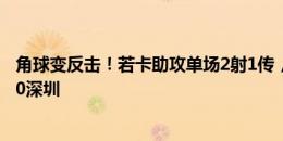 角球变反击！若卡助攻单场2射1传，恩里克单刀破门三镇3-0深圳