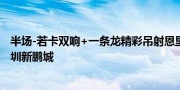 半场-若卡双响+一条龙精彩吊射恩里克建功 武汉三镇3-0深圳新鹏城