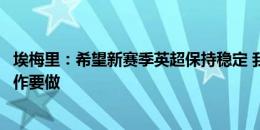 埃梅里：希望新赛季英超保持稳定 我们会有竞争力但还有工作要做