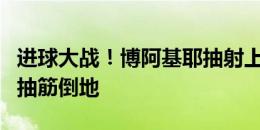 进球大战！博阿基耶抽射上演帽子戏法，随后抽筋倒地