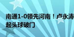 南通1-0领先河南！卢永涛快速前插，高高跃起头球破门