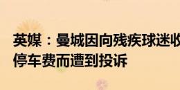 英媒：曼城因向残疾球迷收取每赛季228镑的停车费而遭到投诉