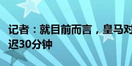 记者：就目前而言，皇马对阵巴萨的友谊赛推迟30分钟