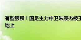 有些狼狈！国足主力中卫朱辰杰被王子铭扣一下，就晃倒在地上