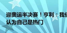 迎奥运半决赛！亨利：我们目标是金牌 从不认为自己是热门