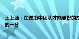 王上源：在逆境中团队才能更好的成长！艰难的客场，幸运的一分