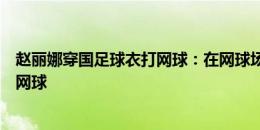 赵丽娜穿国足球衣打网球：在网球场尽情挥拍享受阳光享受网球