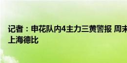 记者：申花队内4主力三黄警报 周末对阵南通若染黄将无缘上海德比