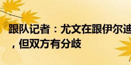 跟队记者：尤文在跟伊尔迪兹的经纪人谈续约，但双方有分歧