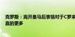 克罗斯：离开皇马后事情对于C罗来说不一样了，他在皇马赢的更多