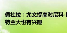 佩杜拉：尤文提高对尼科-冈萨雷斯的报价 亚特兰大也有兴趣