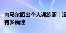 内马尔晒出个人训练照：没有人知道我对胜利有多痴迷