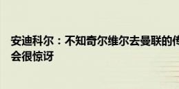 安迪科尔：不知奇尔维尔去曼联的传闻从何而来，若成真我会很惊讶