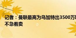 记者：曼联最高为乌加特出3500万欧，巴黎坚持6千万欧并不急着卖