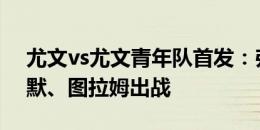 尤文vs尤文青年队首发：弗拉霍维奇、布雷默、图拉姆出战