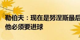 勒伯夫：现在是努涅斯最后的机会，作为前锋他必须要进球