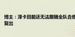 博主：泽卡目前还无法跟随全队合练，最快也要8月底9月初复出