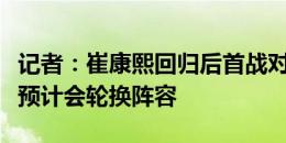 记者：崔康熙回归后首战对决李霄鹏，泰山队预计会轮换阵容