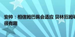 安帅：相信姆巴佩会适应 贝林厄姆等人不再被视为年轻球员很有趣