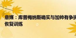 意媒：库普梅纳斯确实与加帅有争执并缺席训练，但昨日已恢复训练