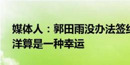 媒体人：郭田雨没办法签约国内球队 能够留洋算是一种幸运