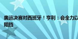 奥运决赛对西班牙！亨利：会全力以赴去赢比赛 团结时不可阻挡