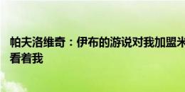 帕夫洛维奇：伊布的游说对我加盟米兰至关重要 对手们会怕看着我