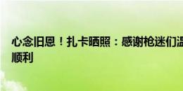 心念旧恩！扎卡晒照：感谢枪迷们温暖欢迎，祝新赛季一切顺利