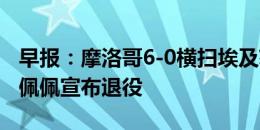 早报：摩洛哥6-0横扫埃及获男足铜牌；41岁佩佩宣布退役