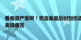 看着很严重啊！克雷桑最后时刻伤退被抬下，摸着大腿后侧表情痛苦