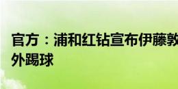 官方：浦和红钻宣布伊藤敦树离队，将前往海外踢球