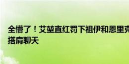 全懵了！艾堃直红罚下祖伊和恩里克，两位当事人反而友好搭肩聊天