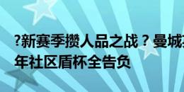 ?新赛季攒人品之战？曼城英超4连冠，但近3年社区盾杯全告负