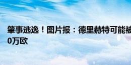 肇事逃逸！图片报：德里赫特可能被吊销驾照，最多罚款150万欧