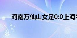 河南万仙山女足0:0上海农商银行女足