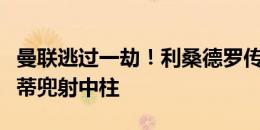 曼联逃过一劫！利桑德罗传球失误送礼，麦卡蒂兜射中柱