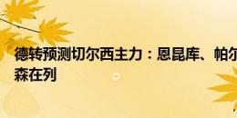 德转预测切尔西主力：恩昆库、帕尔默、内托三叉戟，约根森在列