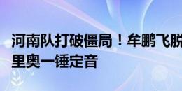 河南队打破僵局！牟鹏飞脱手禁区乱战，纳萨里奥一锤定音