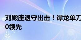 刘殿座退守出击！谭龙单刀挑射建功，亚泰1-0领先