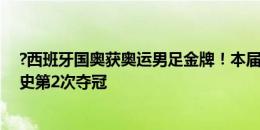 ?西班牙国奥获奥运男足金牌！本届西班牙第3金&队史第2次夺冠