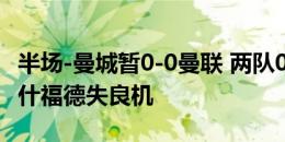 半场-曼城暂0-0曼联 两队0射正麦卡蒂中柱拉什福德失良机