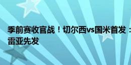 季前赛收官战！切尔西vs国米首发：恩佐队长，拉维亚、科雷亚先发