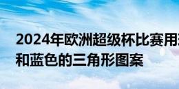 2024年欧洲超级杯比赛用球曝光：配以绿色和蓝色的三角形图案