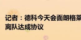 记者：德科今天会面朗格莱经纪人，已基本就离队达成协议