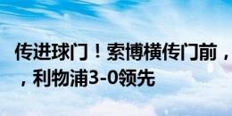 传进球门！索博横传门前，迪亚斯打空门得手，利物浦3-0领先