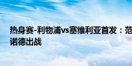 热身赛-利物浦vs塞维利亚首发：范迪克、萨拉赫先发，阿诺德出战