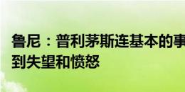 鲁尼：普利茅斯连基本的事情都没做好，我感到失望和愤怒