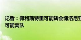 记者：佩利斯特里可能转会博洛尼亚，汉尼拔、林德洛夫也可能离队