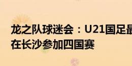 龙之队球迷会：U21国足最快本月竖旗，9月在长沙参加四国赛