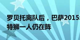 罗贝托离队后，巴萨2015年欧冠夺冠阵容仅特狮一人仍在阵